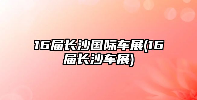 16屆長沙國際車展(16屆長沙車展)