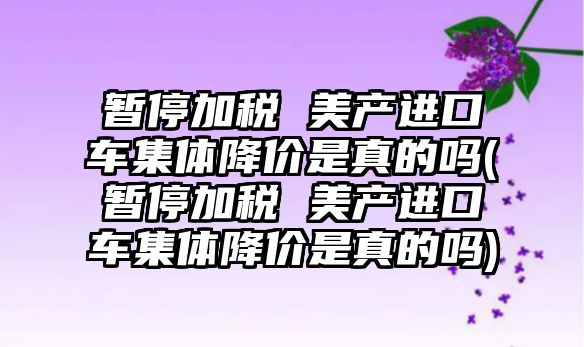 暫停加稅 美產進口車集體降價是真的嗎(暫停加稅 美產進口車集體降價是真的嗎)