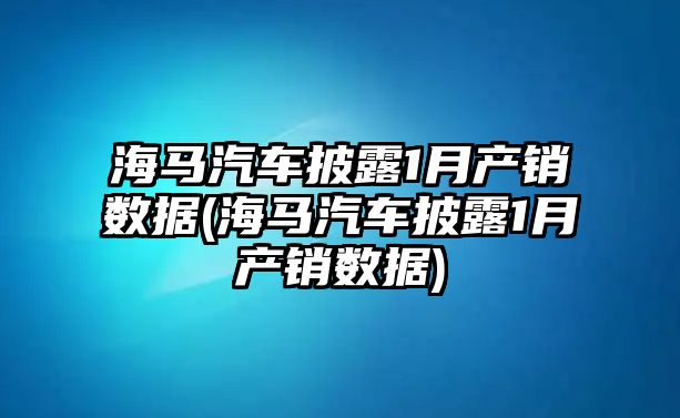 海馬汽車披露1月產銷數據(海馬汽車披露1月產銷數據)