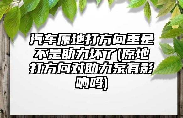 汽車原地打方向重是不是助力壞了(原地打方向對助力泵有影響嗎)