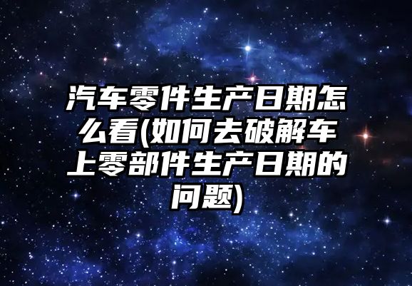 汽車零件生產日期怎么看(如何去破解車上零部件生產日期的問題)