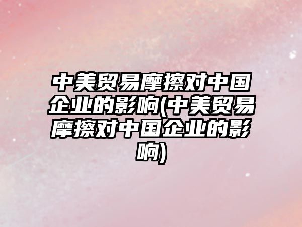 中美貿易摩擦對中國企業的影響(中美貿易摩擦對中國企業的影響)