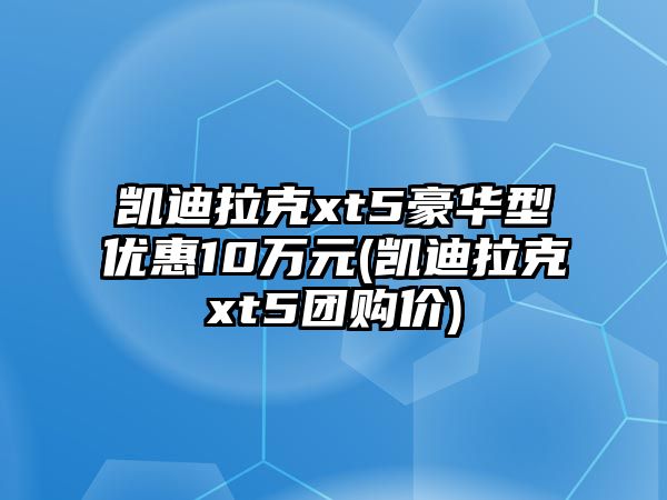 凱迪拉克xt5豪華型優惠10萬元(凱迪拉克xt5團購價)