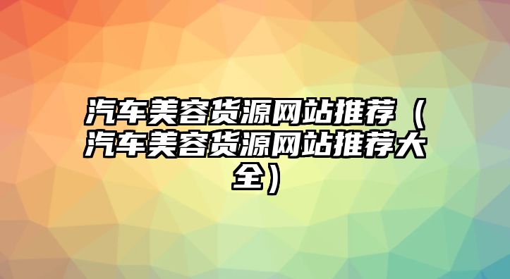 汽車美容貨源網站推薦（汽車美容貨源網站推薦大全）