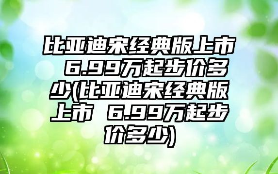 比亞迪宋經典版上市 6.99萬起步價多少(比亞迪宋經典版上市 6.99萬起步價多少)