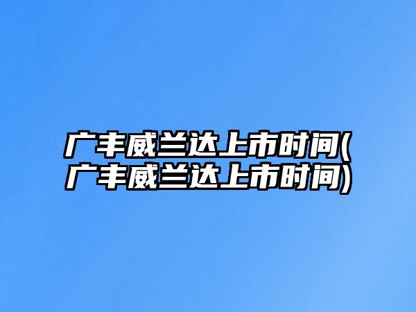 廣豐威蘭達上市時間(廣豐威蘭達上市時間)