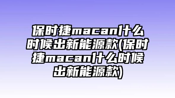 保時捷macan什么時候出新能源款(保時捷macan什么時候出新能源款)