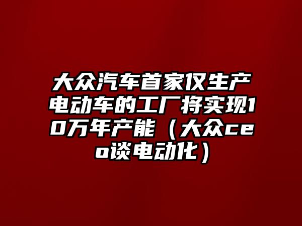 大眾汽車首家僅生產電動車的工廠將實現10萬年產能（大眾ceo談電動化）