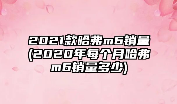 2021款哈弗m6銷量(2020年每個月哈弗m6銷量多少)