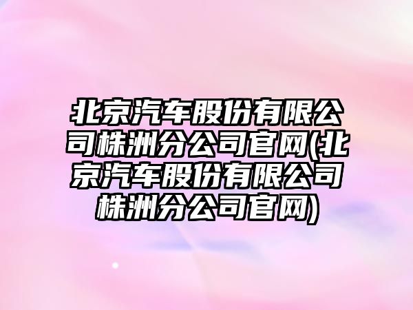 北京汽車股份有限公司株洲分公司官網(北京汽車股份有限公司株洲分公司官網)