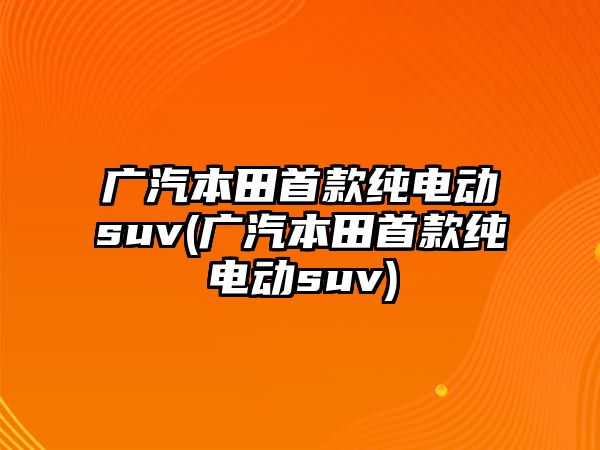 廣汽本田首款純電動suv(廣汽本田首款純電動suv)