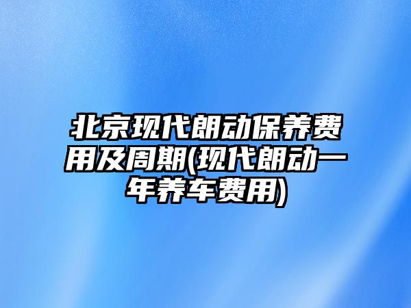 北京現代朗動保養費用及周期(現代朗動一年養車費用)