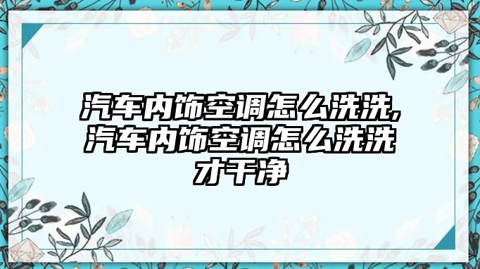 汽車內飾空調怎么洗洗,汽車內飾空調怎么洗洗才干凈