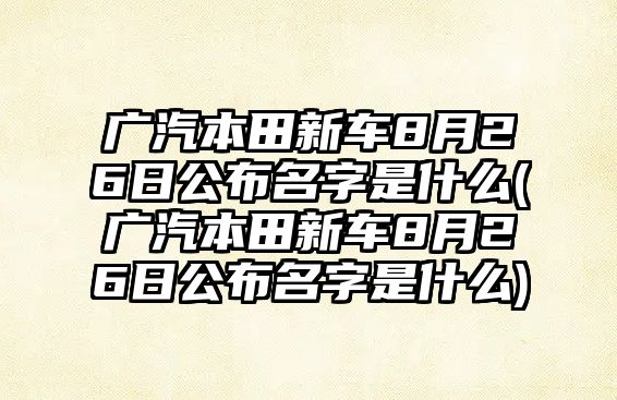 廣汽本田新車8月26日公布名字是什么(廣汽本田新車8月26日公布名字是什么)