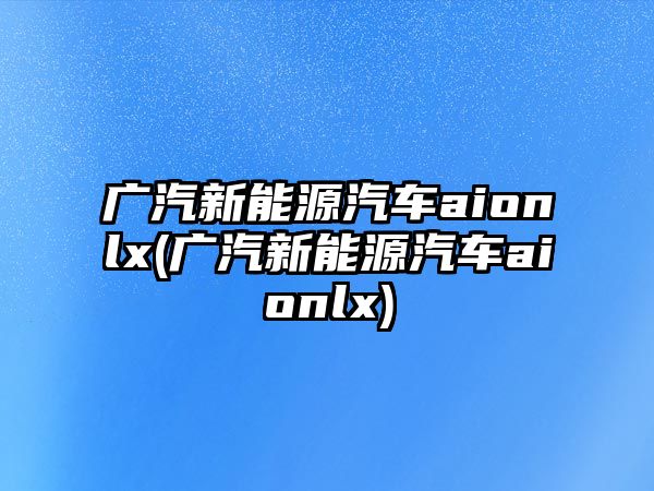 廣汽新能源汽車aionlx(廣汽新能源汽車aionlx)