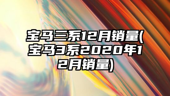 寶馬三系12月銷(xiāo)量(寶馬3系2020年12月銷(xiāo)量)