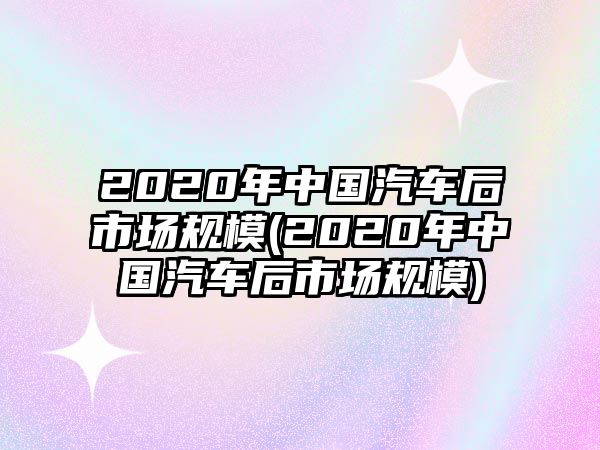 2020年中國汽車后市場(chǎng)規(guī)模(2020年中國汽車后市場(chǎng)規(guī)模)