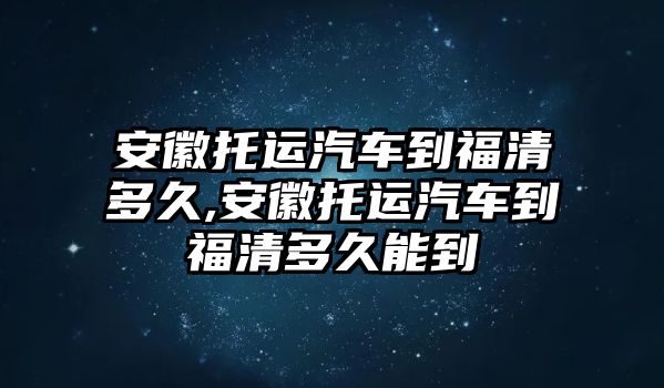 安徽托運(yùn)汽車到福清多久,安徽托運(yùn)汽車到福清多久能到