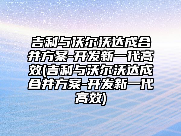 吉利與沃爾沃達成合并方案-開發新一代高效(吉利與沃爾沃達成合并方案-開發新一代高效)