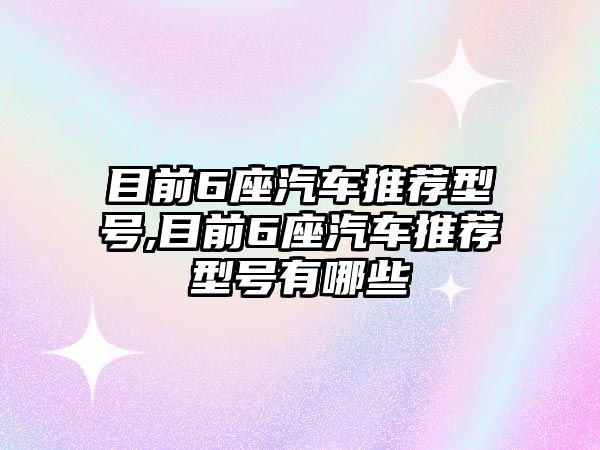 目前6座汽車推薦型號,目前6座汽車推薦型號有哪些