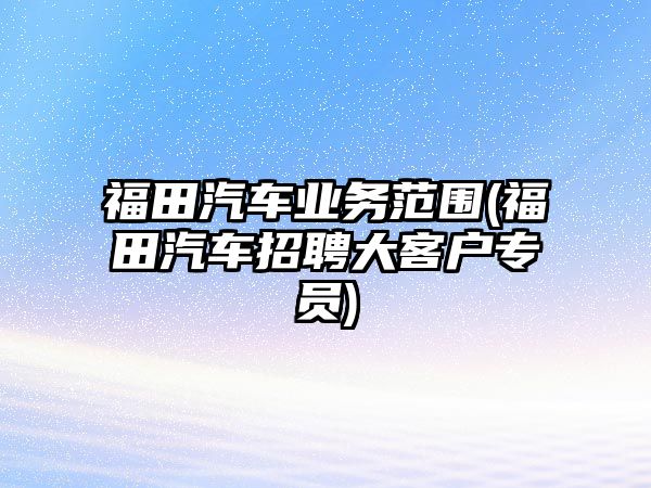 福田汽車業(yè)務(wù)范圍(福田汽車招聘大客戶專員)