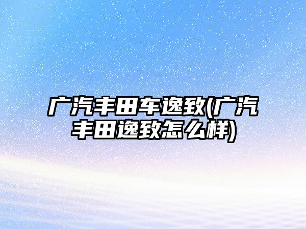 廣汽豐田車逸致(廣汽豐田逸致怎么樣)