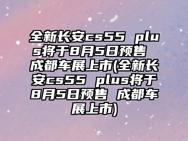 全新長安cs55 plus將于8月5日預售 成都車展上市(全新長安cs55 plus將于8月5日預售 成都車展上市)