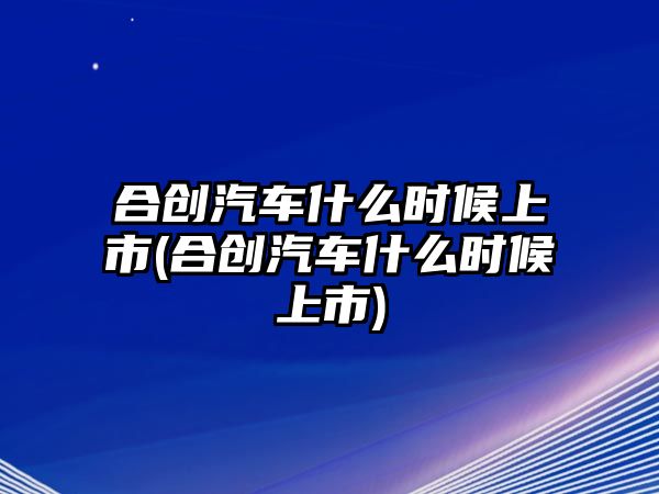 合創汽車什么時候上市(合創汽車什么時候上市)