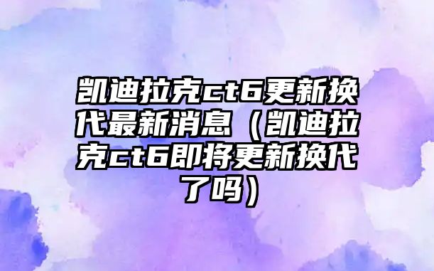 凱迪拉克ct6更新換代最新消息（凱迪拉克ct6即將更新換代了嗎）