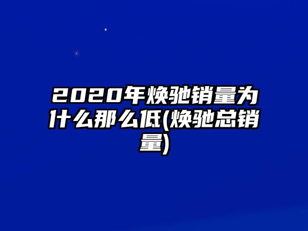 2020年煥馳銷量為什么那么低(煥馳總銷量)