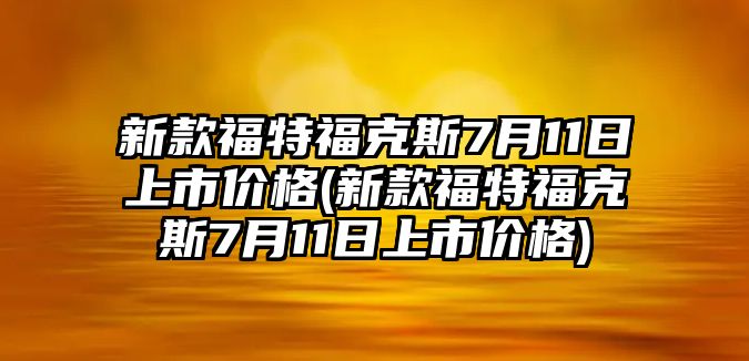 新款福特福克斯7月11日上市價格(新款福特福克斯7月11日上市價格)