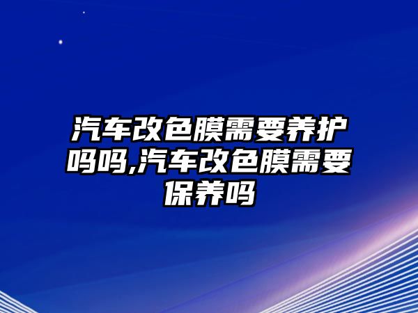 汽車改色膜需要養護嗎嗎,汽車改色膜需要保養嗎