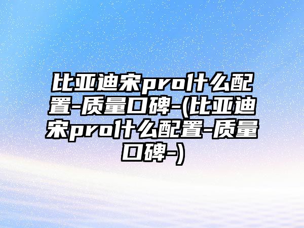 比亞迪宋pro什么配置-質量口碑-(比亞迪宋pro什么配置-質量口碑-)