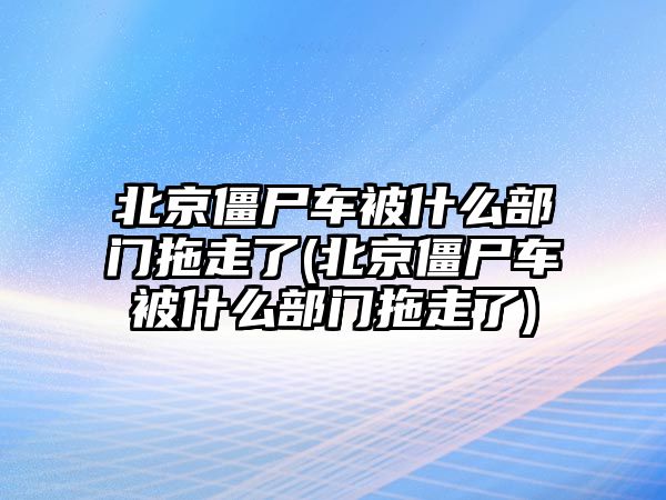 北京僵尸車被什么部門拖走了(北京僵尸車被什么部門拖走了)