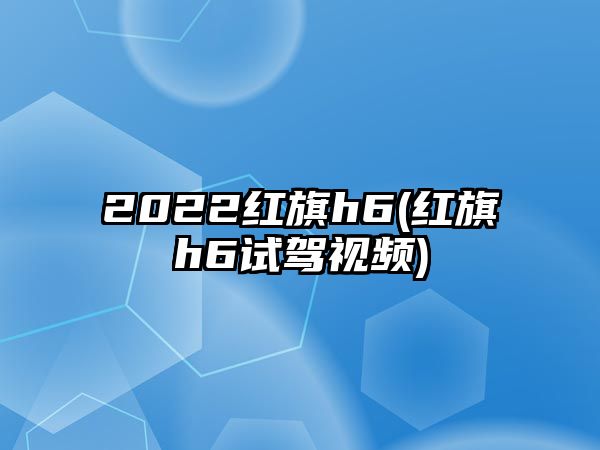 2022紅旗h6(紅旗h6試駕視頻)