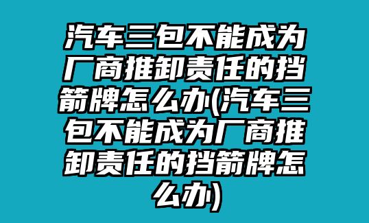 汽車三包不能成為廠商推卸責任的擋箭牌怎么辦(汽車三包不能成為廠商推卸責任的擋箭牌怎么辦)