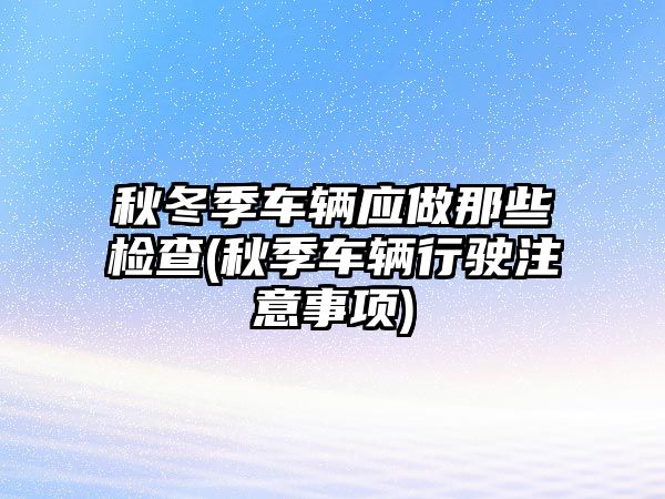 秋冬季車輛應(yīng)做那些檢查(秋季車輛行駛注意事項(xiàng))