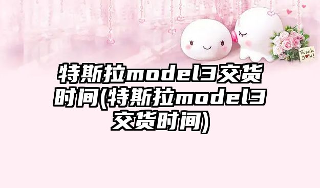 特斯拉model3交貨時間(特斯拉model3交貨時間)