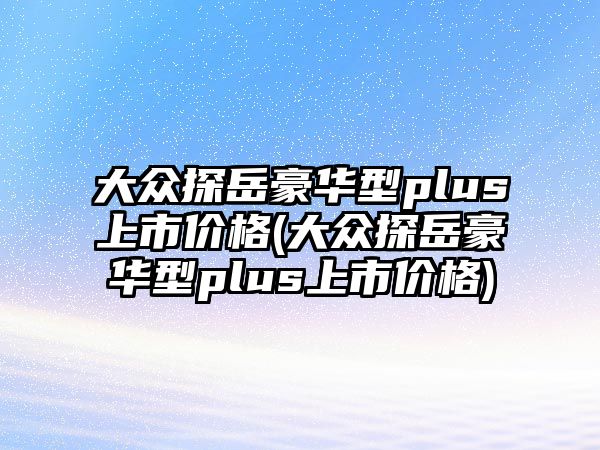 大眾探岳豪華型plus上市價格(大眾探岳豪華型plus上市價格)