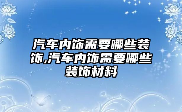 汽車內飾需要哪些裝飾,汽車內飾需要哪些裝飾材料