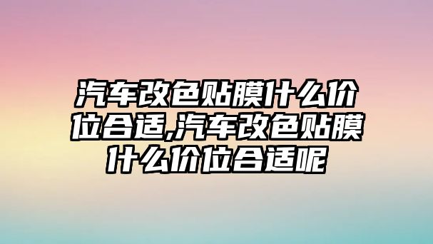 汽車改色貼膜什么價位合適,汽車改色貼膜什么價位合適呢