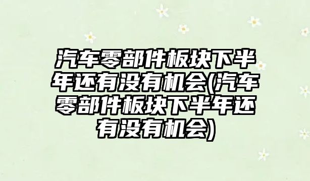 汽車零部件板塊下半年還有沒有機會(汽車零部件板塊下半年還有沒有機會)