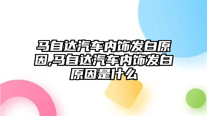 馬自達(dá)汽車內(nèi)飾發(fā)白原因,馬自達(dá)汽車內(nèi)飾發(fā)白原因是什么