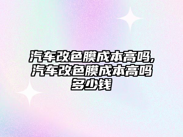 汽車改色膜成本高嗎,汽車改色膜成本高嗎多少錢