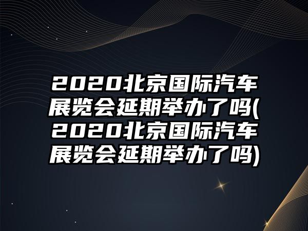 2020北京國際汽車展覽會延期舉辦了嗎(2020北京國際汽車展覽會延期舉辦了嗎)