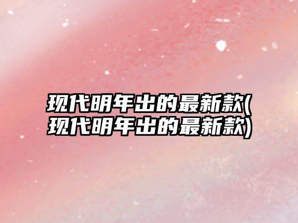 現代明年出的最新款(現代明年出的最新款)