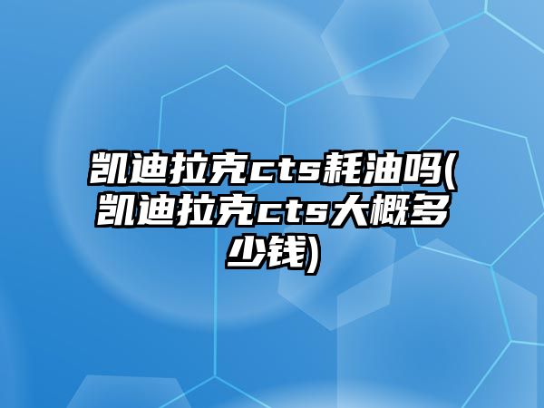 凱迪拉克cts耗油嗎(凱迪拉克cts大概多少錢)