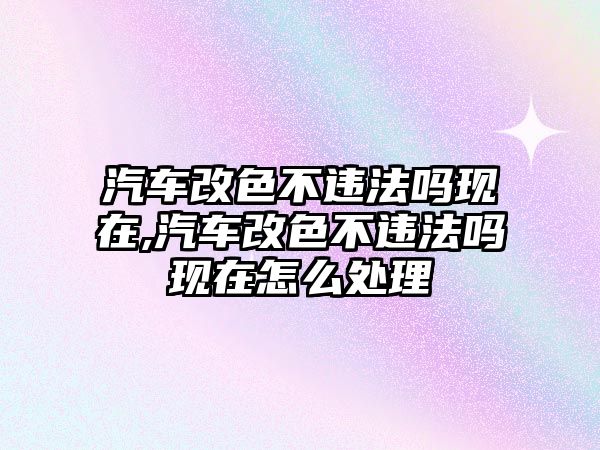 汽車改色不違法嗎現在,汽車改色不違法嗎現在怎么處理