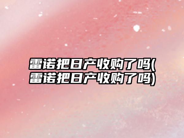 雷諾把日產收購了嗎(雷諾把日產收購了嗎)