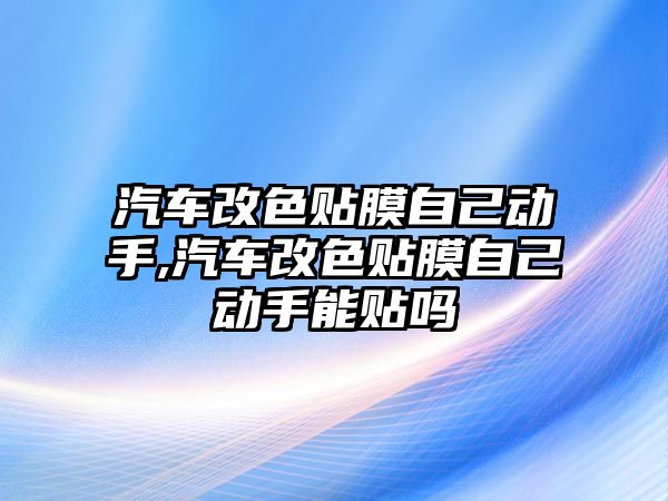 汽車改色貼膜自己動手,汽車改色貼膜自己動手能貼嗎